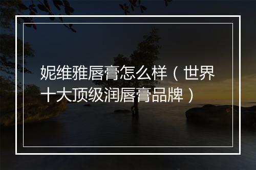 妮维雅唇膏怎么样（世界十大顶级润唇膏品牌）