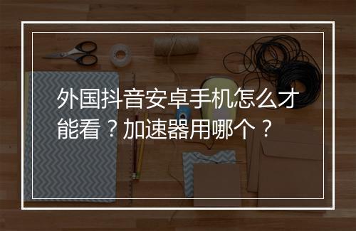 外国抖音安卓手机怎么才能看？加速器用哪个？