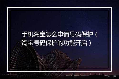 手机淘宝怎么申请号码保护（淘宝号码保护的功能开启）
