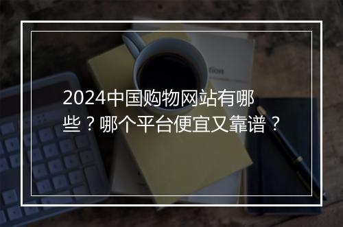 2024中国购物网站有哪些？哪个平台便宜又靠谱？