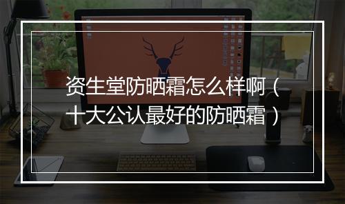 资生堂防晒霜怎么样啊（十大公认最好的防晒霜）
