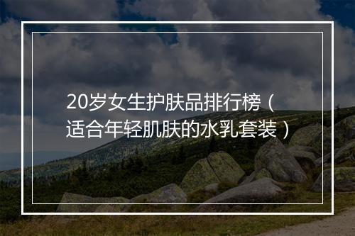 20岁女生护肤品排行榜（适合年轻肌肤的水乳套装）