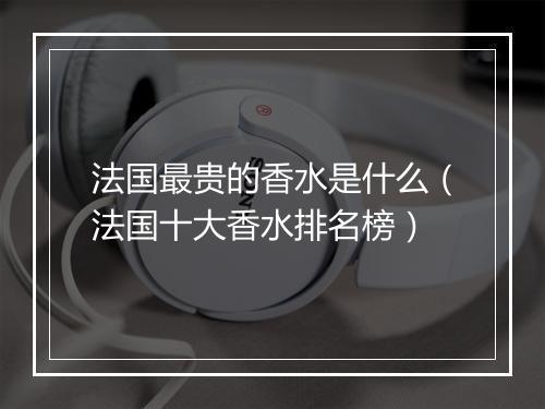 法国最贵的香水是什么（法国十大香水排名榜）
