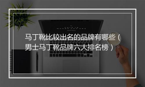 马丁靴比较出名的品牌有哪些（男士马丁靴品牌六大排名榜）