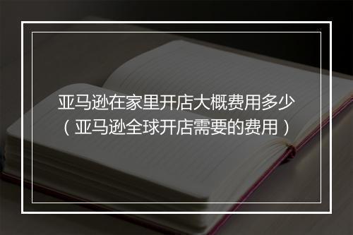 亚马逊在家里开店大概费用多少（亚马逊全球开店需要的费用）