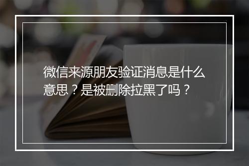 微信来源朋友验证消息是什么意思？是被删除拉黑了吗？