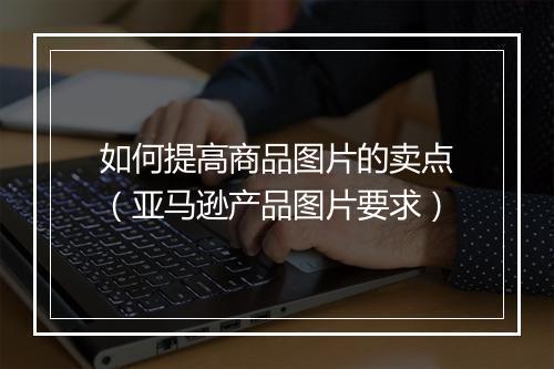 如何提高商品图片的卖点（亚马逊产品图片要求）
