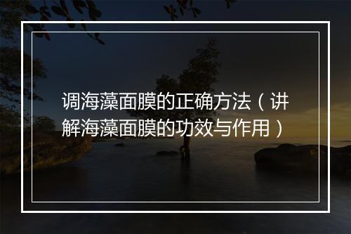 调海藻面膜的正确方法（讲解海藻面膜的功效与作用）