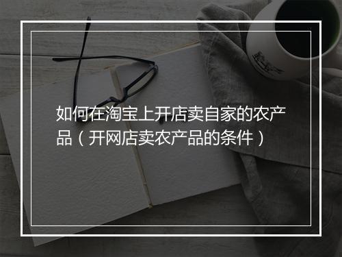 如何在淘宝上开店卖自家的农产品（开网店卖农产品的条件）