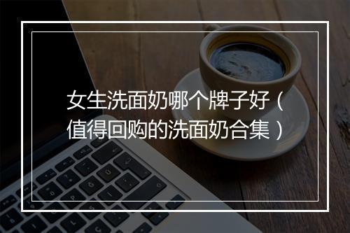 女生洗面奶哪个牌子好（值得回购的洗面奶合集）