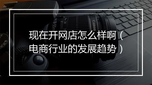 现在开网店怎么样啊（电商行业的发展趋势）