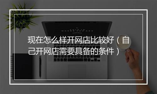 现在怎么样开网店比较好（自己开网店需要具备的条件）