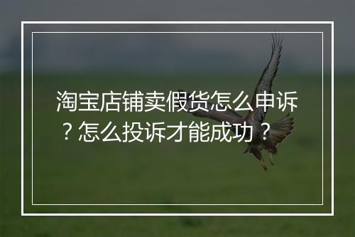 淘宝店铺卖假货怎么申诉？怎么投诉才能成功？