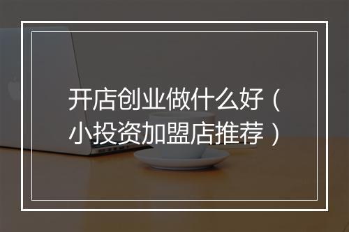 开店创业做什么好（小投资加盟店推荐）