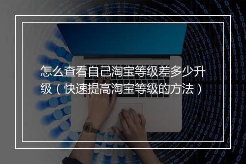 怎么查看自己淘宝等级差多少升级（快速提高淘宝等级的方法）