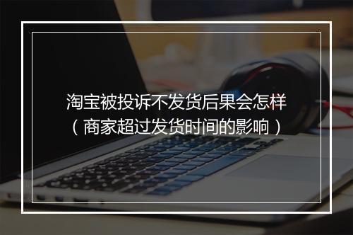 淘宝被投诉不发货后果会怎样（商家超过发货时间的影响）