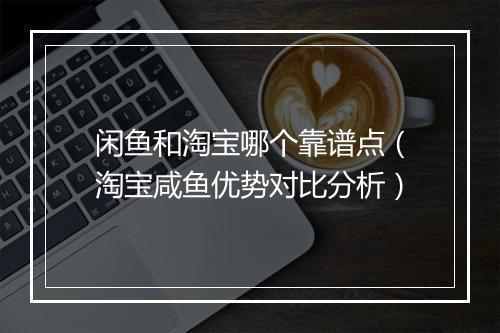 闲鱼和淘宝哪个靠谱点（淘宝咸鱼优势对比分析）
