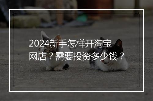 2024新手怎样开淘宝网店？需要投资多少钱？