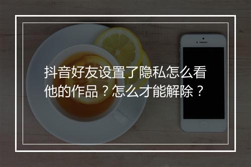 抖音好友设置了隐私怎么看他的作品？怎么才能解除？