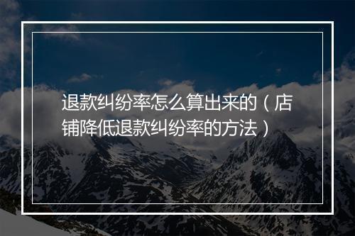 退款纠纷率怎么算出来的（店铺降低退款纠纷率的方法）
