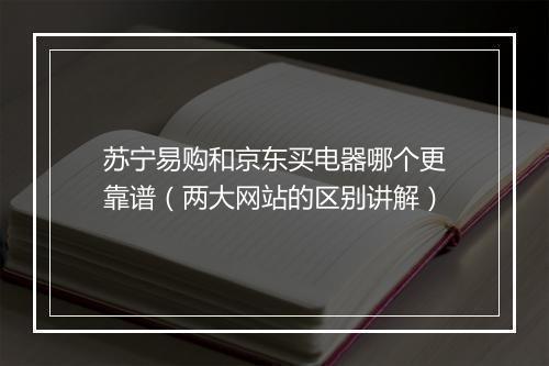 苏宁易购和京东买电器哪个更靠谱（两大网站的区别讲解）