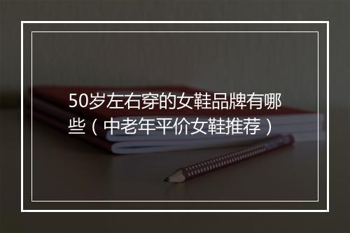 50岁左右穿的女鞋品牌有哪些（中老年平价女鞋推荐）