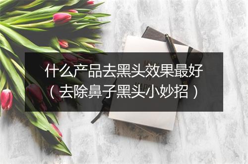 什么产品去黑头效果最好（去除鼻子黑头小妙招）