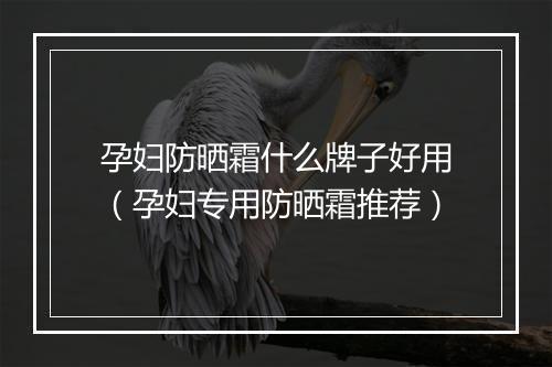 孕妇防晒霜什么牌子好用（孕妇专用防晒霜推荐）