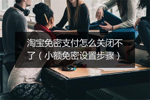 淘宝免密支付怎么关闭不了（小额免密设置步骤）