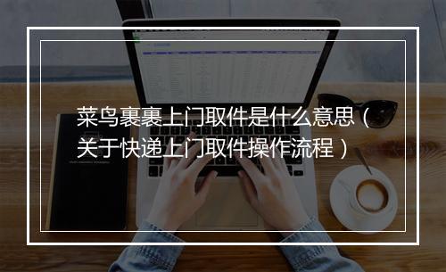 菜鸟裹裹上门取件是什么意思（关于快递上门取件操作流程）