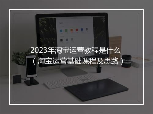 2023年淘宝运营教程是什么（淘宝运营基础课程及思路）