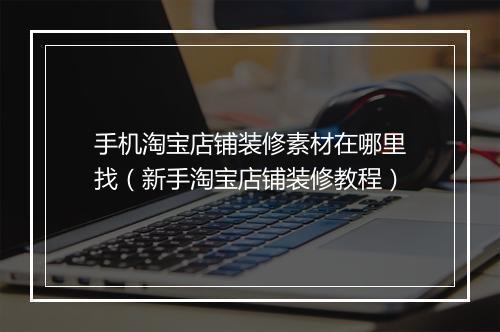 手机淘宝店铺装修素材在哪里找（新手淘宝店铺装修教程）