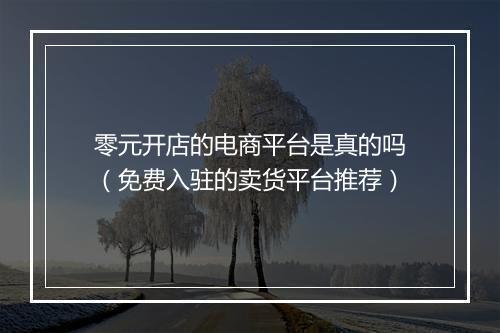 零元开店的电商平台是真的吗（免费入驻的卖货平台推荐）