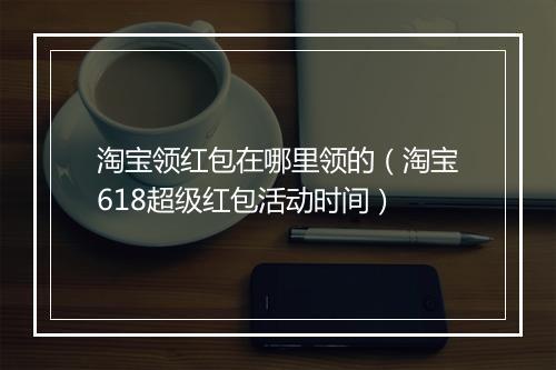 淘宝领红包在哪里领的（淘宝618超级红包活动时间）