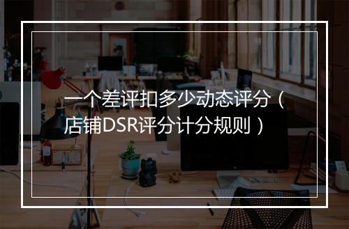 一个差评扣多少动态评分（店铺DSR评分计分规则）