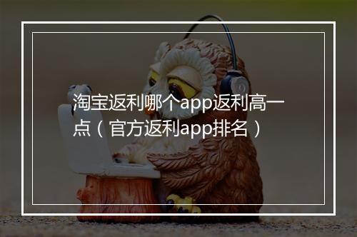 淘宝返利哪个app返利高一点（官方返利app排名）