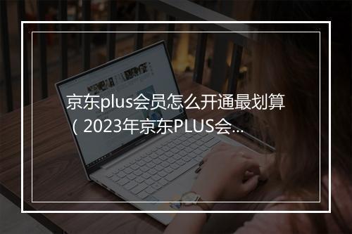 京东plus会员怎么开通最划算（2023年京东PLUS会员权益）
