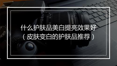 什么护肤品美白提亮效果好（皮肤变白的护肤品推荐）