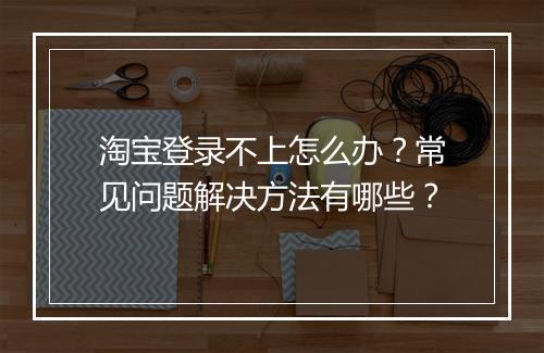 淘宝登录不上怎么办？常见问题解决方法有哪些？