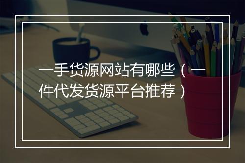 一手货源网站有哪些（一件代发货源平台推荐）