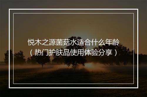 悦木之源菌菇水适合什么年龄（热门护肤品使用体验分享）