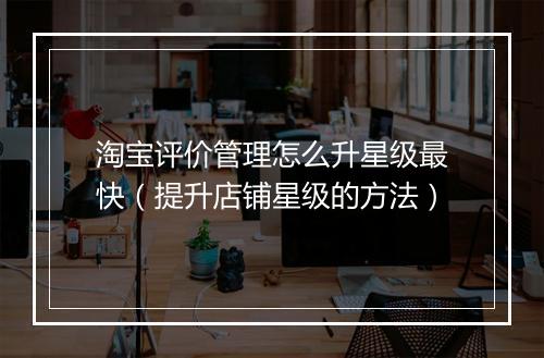 淘宝评价管理怎么升星级最快（提升店铺星级的方法）