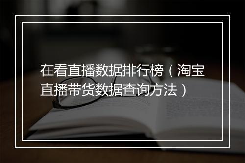 在看直播数据排行榜（淘宝直播带货数据查询方法）