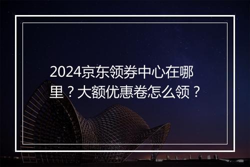2024京东领券中心在哪里？大额优惠卷怎么领？