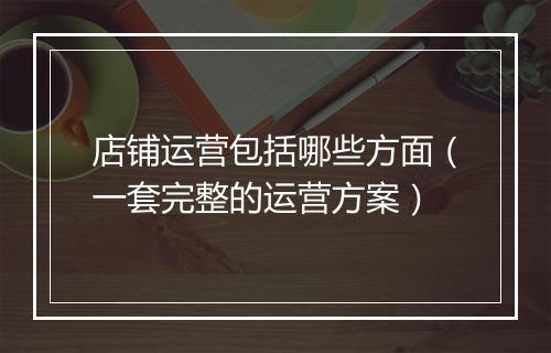 店铺运营包括哪些方面（一套完整的运营方案）