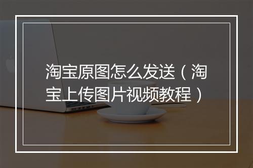 淘宝原图怎么发送（淘宝上传图片视频教程）