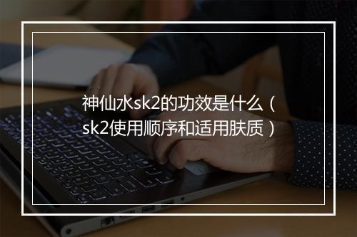 神仙水sk2的功效是什么（sk2使用顺序和适用肤质）