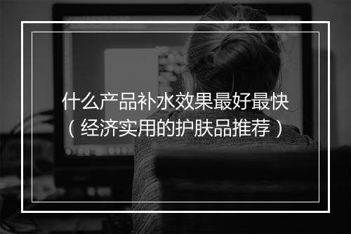 什么产品补水效果最好最快（经济实用的护肤品推荐）