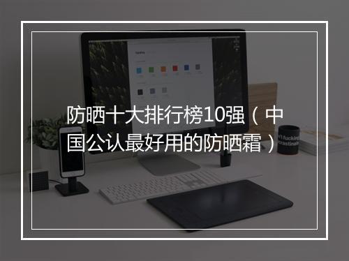 防晒十大排行榜10强（中国公认最好用的防晒霜）