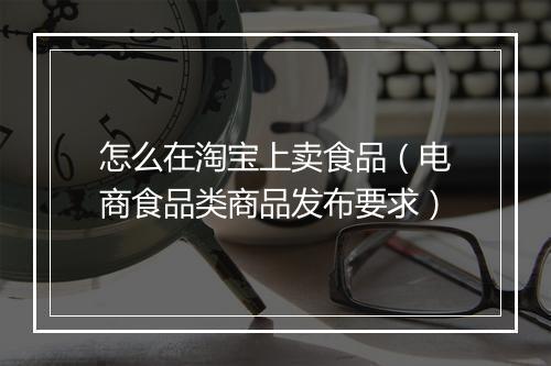 怎么在淘宝上卖食品（电商食品类商品发布要求）